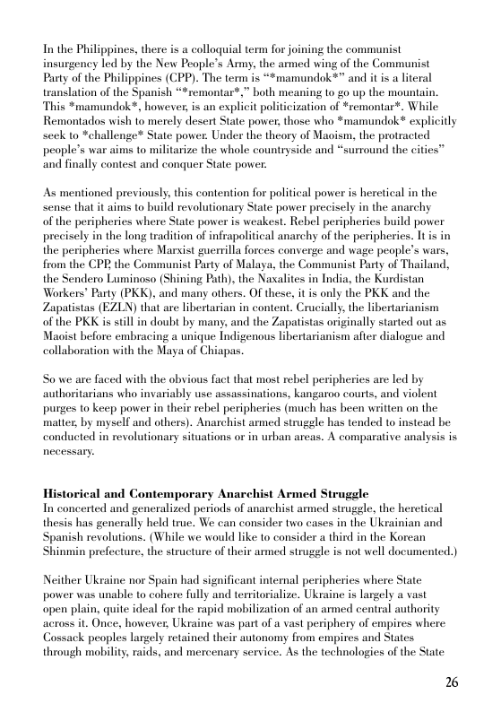 In the Philippines, there is a colloquial term for joining the communist insurgency led by the New People’s Army, the armed wing of the Communist Party of the Philippines (CPP). The term is “*mamundok*” and it is a literal translation of the Spanish “*remontar*.” both meaning to g0 up the mountain. This *mamundok*, however, is an explicit politicization of *remontar®. While Remontados wish to merely desert State power, those who *mamundok* explicitly seek to *challenge* State power. Under the theory of Maoism, the protracted people’s war aims to militarize the whole countryside and *surround the cities™ and finally contest and conquer State power.  As mentioned previously, this contention for political power is heretical in the sense that it aims to build revolutionary State power precisely in the anarchy  of the peripheries where State power is weakest. Rebel peripheries build power precisely in the long tradition of infrapolitical anarchy of the peripherics. It i in the peripheries where Marsist guerrilla forces converge and wage people’s wars, from the CPP the Communist Party of Malaya, the Communist Party of Thailand, the Sendero Luminoso (Shining Path), the Nasalites in India, the Kurdistan Workers" Party (PKK). and many others. OF these. it is only the PKK and the Zapatistas (EZLN) that are libertarian in content. Crucially, the libertarianism of the PKK is still in doubt by many, and the Zapatistas originally started out as Maoist before embracing a unique Indigenous libertarianism afier dialogue and collaboration with the Maya of Chiapas.  Sowe are faced with the obvious fact that most rebel peripheries are led by authoritarians who invariably use assassinations, kangaroo courts, and violent purges to keep power in their rebel peripheries (much has been written on the mattex, by myself and others). Anarchist armed strugele has tended to instead be conducted in revolutionary situations or in urban areas. A comparative analysis is  Historical and Contemporary Anarchist Armed Struggle In concerted and generalized periods of anarchist armed strugele, the heretical thesis has generally held true. We can consider two cases in the Ukrainian and Spanish revolutions. (While we would like to consider a third in the Korcan Shinmin prefecture, the structure of their armed strugele is not well documented.)  Neither Ukraine nor Spain had significant intemal peripheries where State power was unable to cohere fully and territorialize. Ukraine is largely a vast open plain, quite ideal for the rapid mobilization of an armed central authority across it. Once, however, Ukraine was part of a vast periphery of empires where Cossack peoples largely retained their autonomy from empires and States through mobility, raids, and mercenary service. As the technologies of the State  2% 